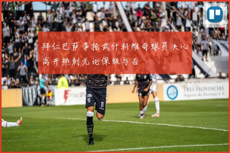 拜仁巴萨争抢武什科维奇球员决心离开热刺无论保级与否