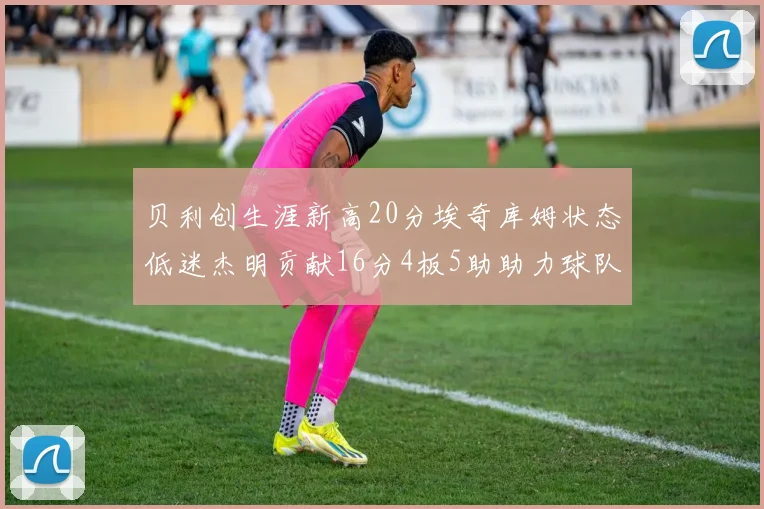贝利创生涯新高20分埃奇库姆状态低迷杰明贡献16分4板5助助力球队