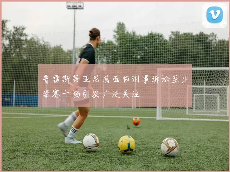 普雷斯蒂亚尼或面临刑事诉讼至少禁赛十场引发广泛关注