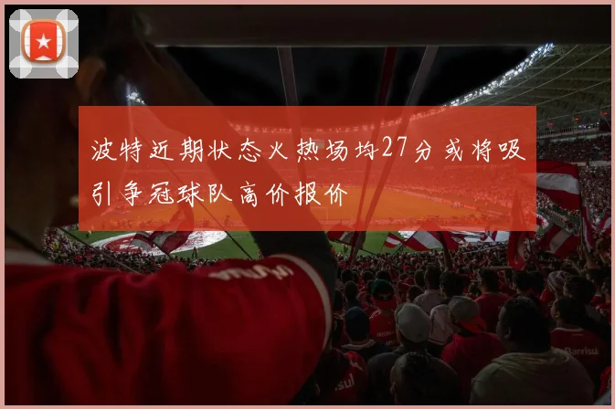 波特近期状态火热场均27分或将吸引争冠球队高价报价