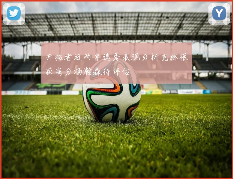 开拓者近两年选秀表现分析克林根获高分杨瀚森待评估
