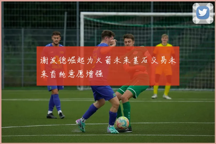 谢泼德崛起为火箭未来基石交易未来首轮意愿增强