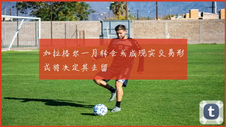 加拉格尔一月转会或成现实交易形式将决定其去留