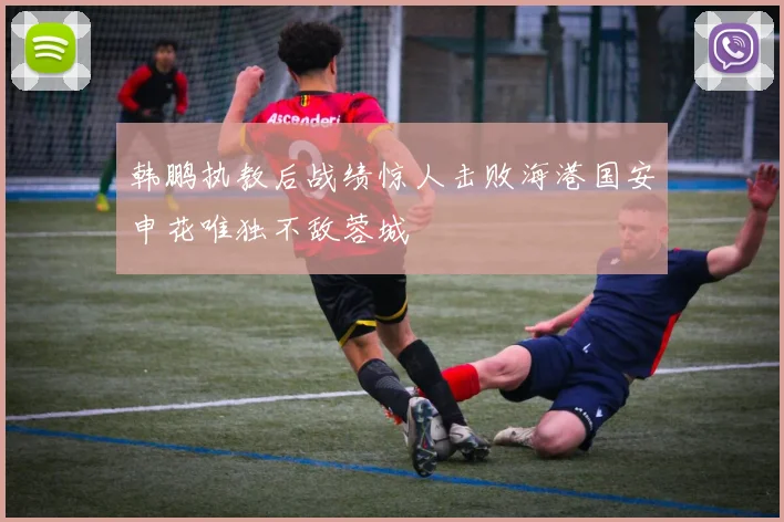 韩鹏执教后战绩惊人击败海港国安申花唯独不敌蓉城