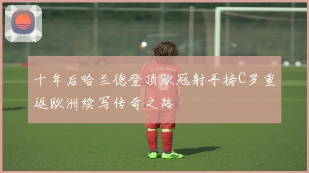 十年后哈兰德登顶欧冠射手榜C罗重返欧洲续写传奇之路